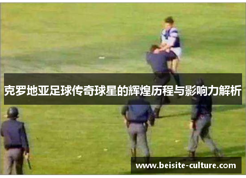 克罗地亚足球传奇球星的辉煌历程与影响力解析