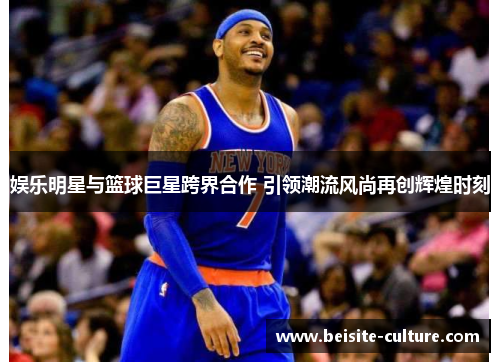娱乐明星与篮球巨星跨界合作 引领潮流风尚再创辉煌时刻