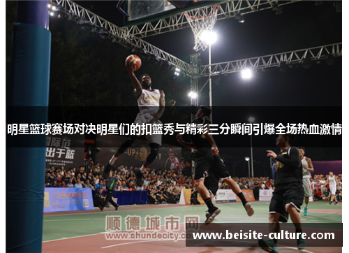 明星篮球赛场对决明星们的扣篮秀与精彩三分瞬间引爆全场热血激情