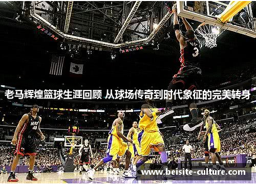 老马辉煌篮球生涯回顾 从球场传奇到时代象征的完美转身